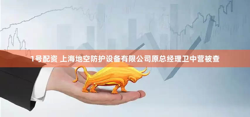 1号配资 上海地空防护设备有限公司原总经理卫中营被查