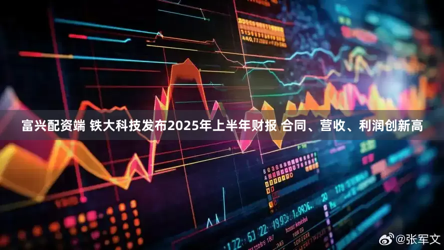 富兴配资端 铁大科技发布2025年上半年财报 合同、营收、利润创新高