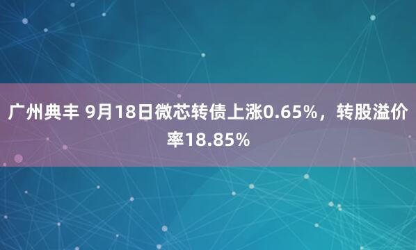 广州典丰 9月18日微芯转债上涨0.65%，转股溢价率18.85%