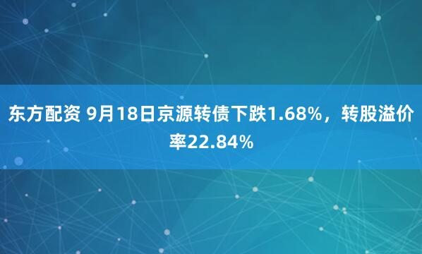 东方配资 9月18日京源转债下跌1.68%，转股溢价率22.84%
