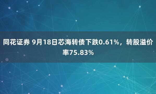 同花证券 9月18日芯海转债下跌0.61%，转股溢价率75.83%