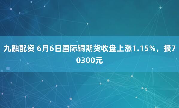 九融配资 6月6日国际铜期货收盘上涨1.15%，报70300元