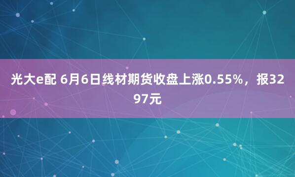 光大e配 6月6日线材期货收盘上涨0.55%，报3297元