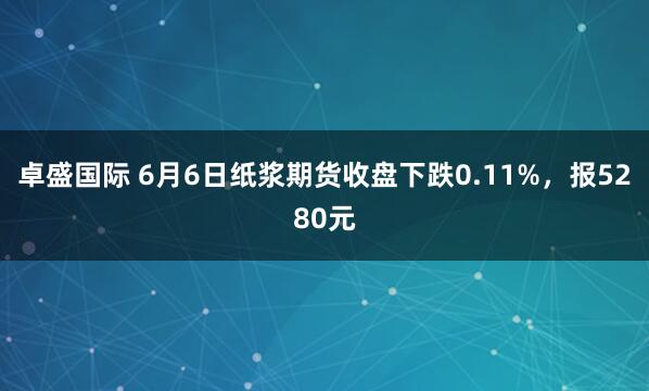 卓盛国际 6月6日纸浆期货收盘下跌0.11%，报5280元