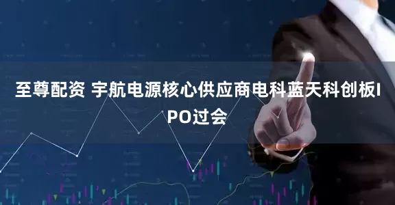 至尊配资 宇航电源核心供应商电科蓝天科创板IPO过会