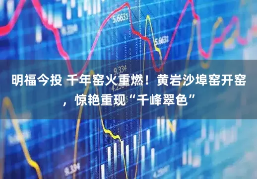 明福今投 千年窑火重燃！黄岩沙埠窑开窑，惊艳重现“千峰翠色”