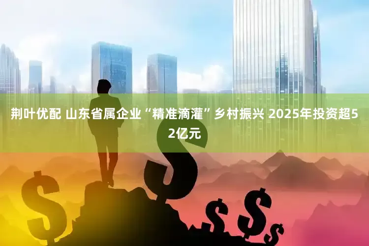 荆叶优配 山东省属企业“精准滴灌”乡村振兴 2025年投资超52亿元